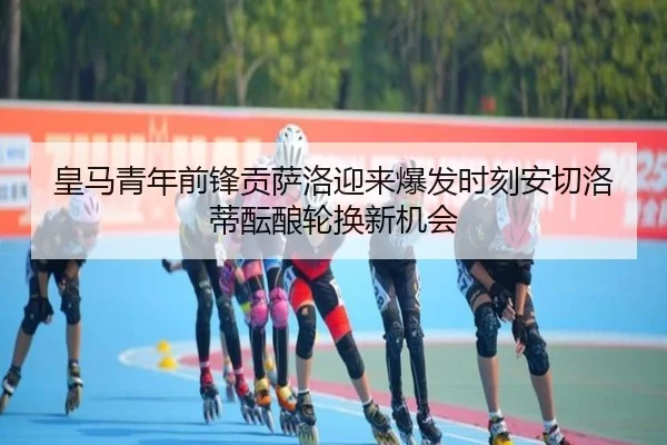 皇马青年前锋贡萨洛迎来爆发时刻安切洛蒂酝酿轮换新机会