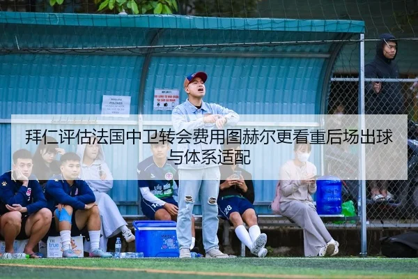 拜仁评估法国中卫转会费用图赫尔更看重后场出球与体系适配